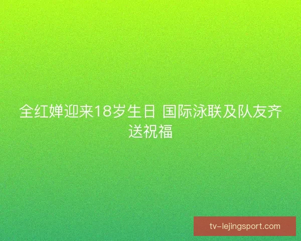 全红婵迎来18岁生日 国际泳联及队友齐送祝福