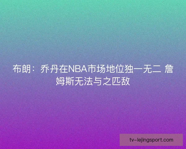 布朗：乔丹在NBA市场地位独一无二 詹姆斯无法与之匹敌